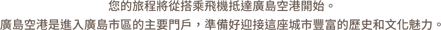 您的旅程將從搭乘飛機抵達廣島空港開始。廣島空港是進入廣島市區的主要門戶，準備好迎接這座城市豐富的歷史和文化魅力。