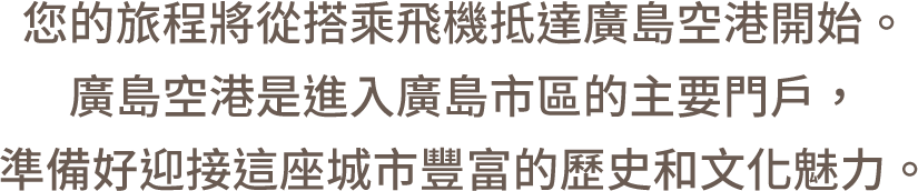您的旅程將從搭乘飛機抵達廣島空港開始。廣島空港是進入廣島市區的主要門戶，準備好迎接這座城市豐富的歷史和文化魅力。