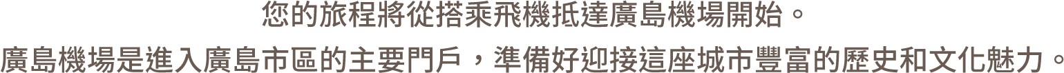 您的旅程將從搭乘飛機抵達廣島機場開始。廣島機場是進入廣島市區的主要門戶，準備好迎接這座城市豐富的歷史和文化魅力。