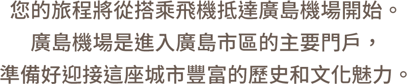 您的旅程將從搭乘飛機抵達廣島機場開始。廣島機場是進入廣島市區的主要門戶，準備好迎接這座城市豐富的歷史和文化魅力。